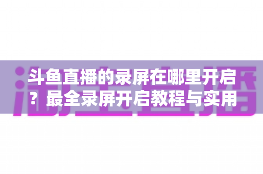 斗鱼直播的录屏在哪里开启？最全录屏开启教程与实用技巧一网打尽