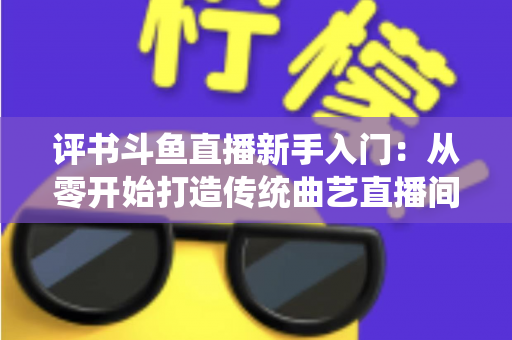 评书斗鱼直播新手入门：从零开始打造传统曲艺直播间的完整指南