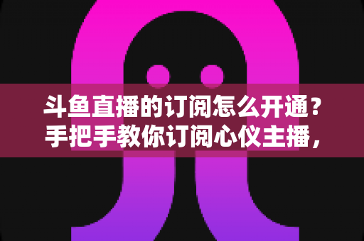 斗鱼直播的订阅怎么开通？手把手教你订阅心仪主播，解锁专属权益全攻略