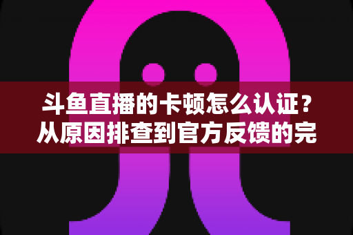 斗鱼直播的卡顿怎么认证？从原因排查到官方反馈的完整实用指南