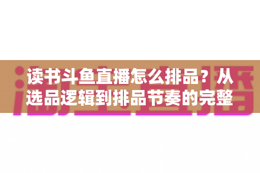 读书斗鱼直播怎么排品？从选品逻辑到排品节奏的完整实战指南