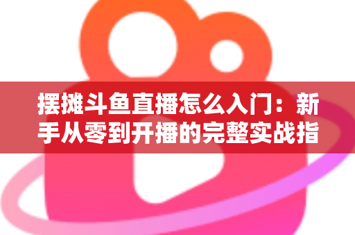 摆摊斗鱼直播怎么入门：新手从零到开播的完整实战指南，教你边摆摊边赚钱