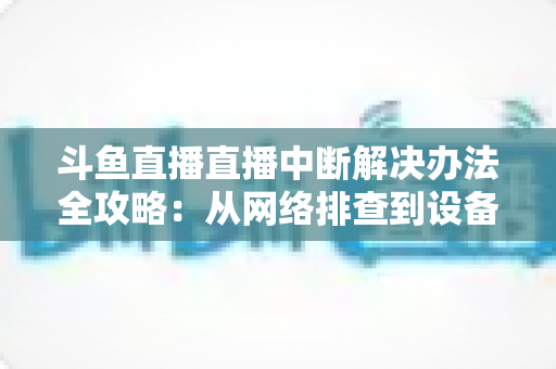 斗鱼直播直播中断解决办法全攻略：从网络排查到设备优化，一篇搞定所有卡顿与掉线难题