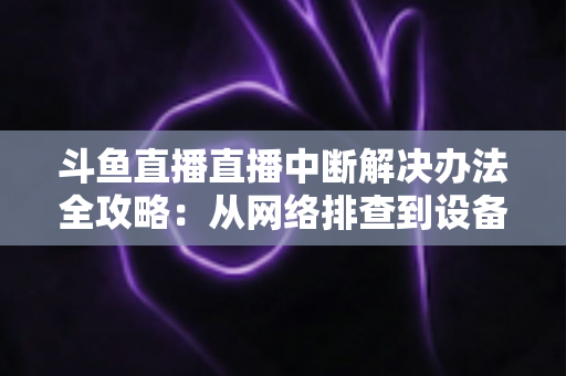 斗鱼直播直播中断解决办法全攻略：从网络排查到设备优化，一篇搞定所有卡顿与掉线难题