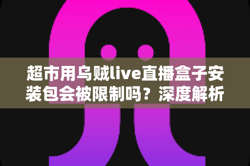 超市用乌贼live直播盒子安装包会被限制吗？深度解析安装限制、应对方法与使用指南