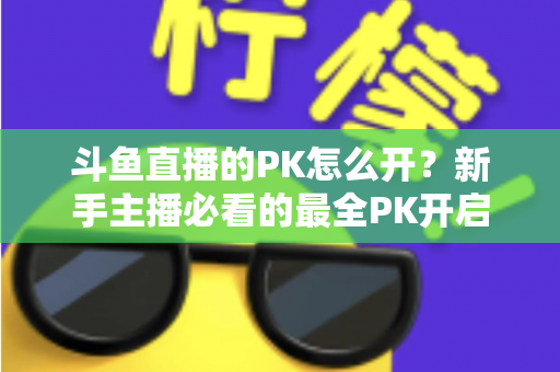 斗鱼直播的PK怎么开？新手主播必看的最全PK开启攻略与实战技巧指南
