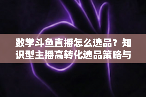 数学斗鱼直播怎么选品？知识型主播高转化选品策略与实操指南全解析
