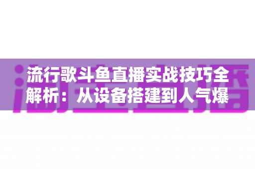 流行歌斗鱼直播实战技巧全解析：从设备搭建到人气爆棚的完整进阶指南