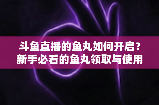 斗鱼直播的鱼丸如何开启？新手必看的鱼丸领取与使用全攻略