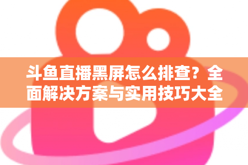 斗鱼直播黑屏怎么排查？全面解决方案与实用技巧大全助你快速恢复观看体验