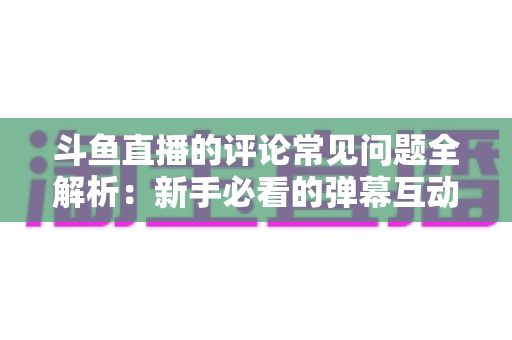 斗鱼直播的评论常见问题全解析：新手必看的弹幕互动与评论使用指南