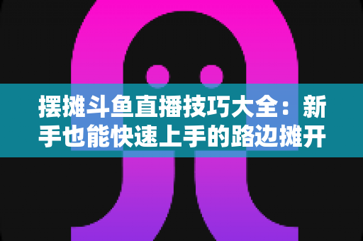 摆摊斗鱼直播技巧大全：新手也能快速上手的路边摊开播实战指南
