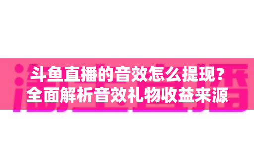 斗鱼直播的音效怎么提现？全面解析音效礼物收益来源与提现操作全流程指南