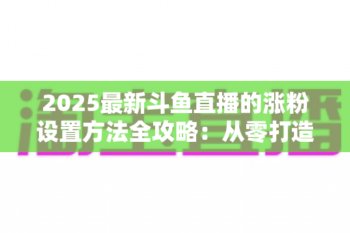 2025最新斗鱼直播的涨粉设置方法全攻略：从零打造高人气直播间的实战指南