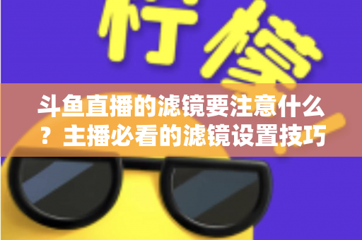 斗鱼直播的滤镜要注意什么？主播必看的滤镜设置技巧与避坑指南