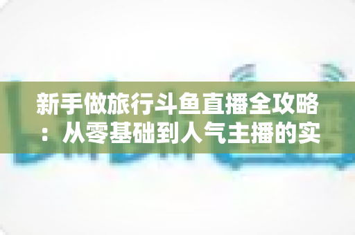 新手做旅行斗鱼直播全攻略：从零基础到人气主播的实战指南