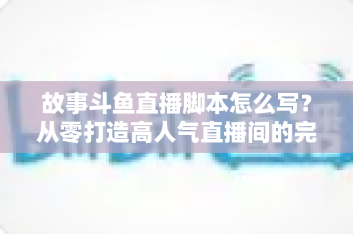 故事斗鱼直播脚本怎么写？从零打造高人气直播间的完整创作指南