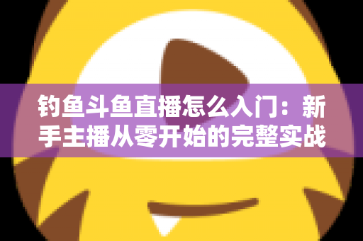 钓鱼斗鱼直播怎么入门：新手主播从零开始的完整实战指南