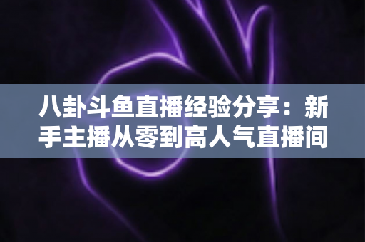 八卦斗鱼直播经验分享：新手主播从零到高人气直播间的实战指南