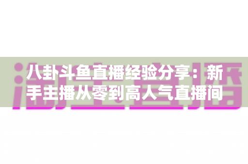 八卦斗鱼直播经验分享：新手主播从零到高人气直播间的实战指南