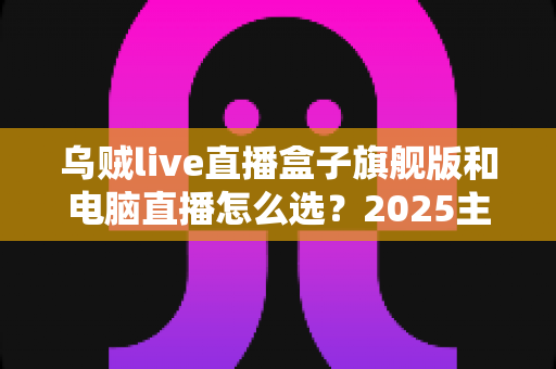 乌贼live直播盒子旗舰版和电脑直播怎么选?2025主播设备避坑全指南 乌贼live直播盒子旗舰版和电脑直播怎么选?2025主播设备避坑全指南