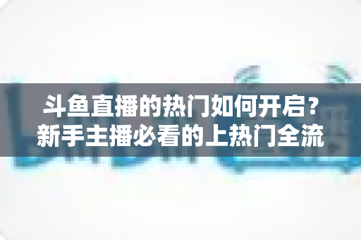 斗鱼直播的热门如何开启？新手主播必看的上热门全流程指南与实战技巧