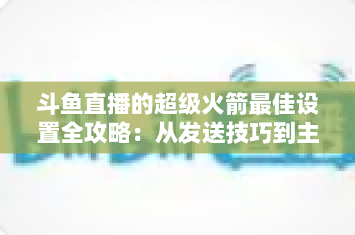 斗鱼直播的超级火箭最佳设置全攻略：从发送技巧到主播优化，助你引爆直播间人气与互动