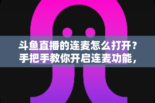 斗鱼直播的连麦怎么打开？手把手教你开启连麦功能，轻松玩转直播间实时互动新体验