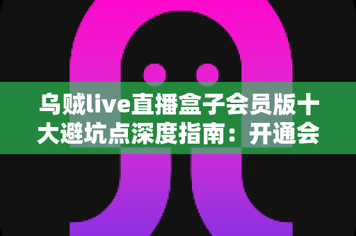 乌贼live直播盒子会员版十大避坑点深度指南:开通会员前必读的省钱防骗全攻略 乌贼live直播盒子会员版十大避坑点深度指南:开通会员前必读的省钱防骗全攻略