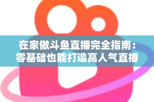 在家做斗鱼直播完全指南：零基础也能打造高人气直播间