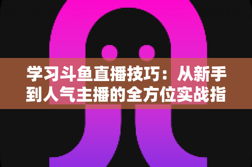 学习斗鱼直播技巧：从新手到人气主播的全方位实战指南