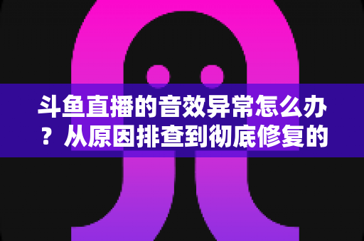 斗鱼直播的音效异常怎么办？从原因排查到彻底修复的完整解决方案