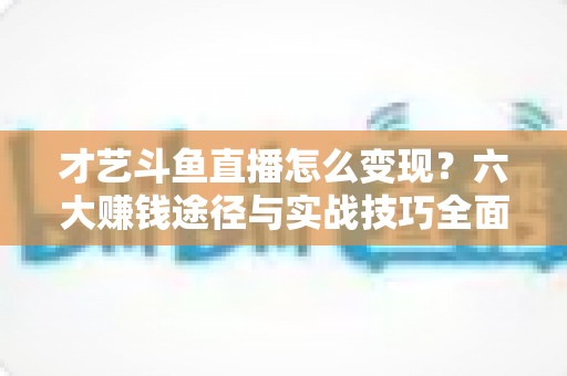才艺斗鱼直播怎么变现？六大赚钱途径与实战技巧全面解析