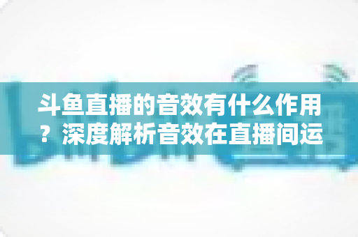斗鱼直播的音效有什么作用？深度解析音效在直播间运营中的关键价值与实用技巧