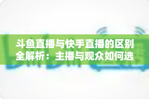 斗鱼直播与快手直播的区别全解析：主播与观众如何选对平台，直播之路事半功倍
