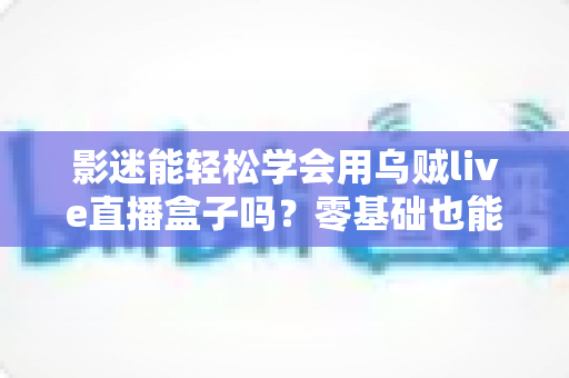 影迷能轻松学会用乌贼live直播盒子吗?零基础也能快速上手的大屏观影实用指南 影迷能轻松学会用乌贼live直播盒子吗?零基础也能快速上手的大屏观影实用指南