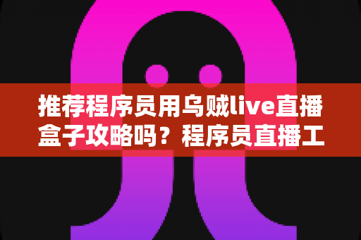 推荐程序员用乌贼live直播盒子攻略吗?程序员直播工具深度解析与五步实操指南 推荐程序员用乌贼live直播盒子攻略吗?程序员直播工具深度解析与五步实操指南