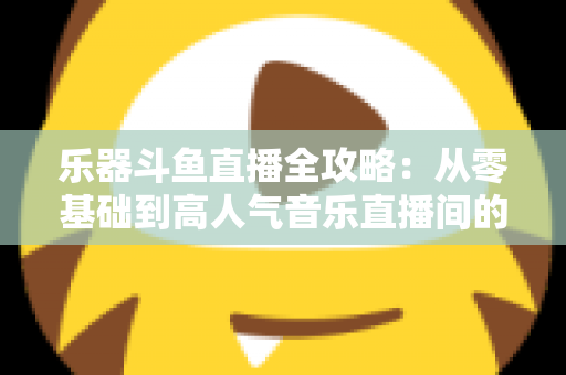 乐器斗鱼直播全攻略：从零基础到高人气音乐直播间的完整实战指南