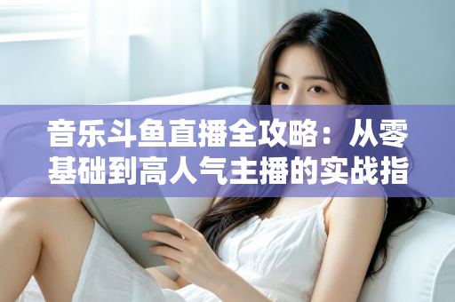音乐斗鱼直播全攻略：从零基础到高人气主播的实战指南（含设备、内容、运营与变现技巧）