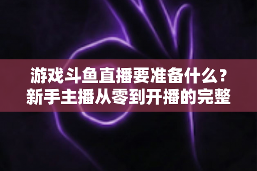 游戏斗鱼直播要准备什么？新手主播从零到开播的完整准备攻略
