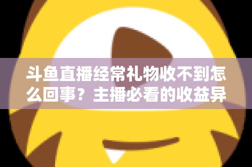 斗鱼直播经常礼物收不到怎么回事？主播必看的收益异常排查与解决全攻略