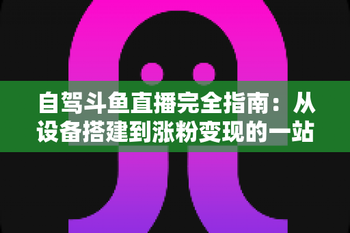 自驾斗鱼直播完全指南:从设备搭建到涨粉变现的一站式攻略 自驾斗鱼直播完全指南:从设备搭建到涨粉变现的一站式攻略