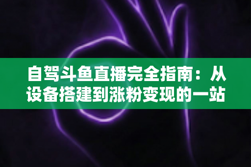 自驾斗鱼直播完全指南：从设备搭建到涨粉变现的一站式攻略