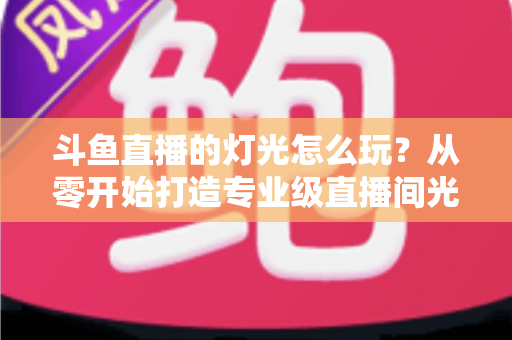 斗鱼直播的灯光怎么玩？从零开始打造专业级直播间光效的完整指南