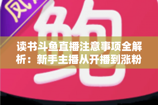 读书斗鱼直播注意事项全解析：新手主播从开播到涨粉的合规运营指南