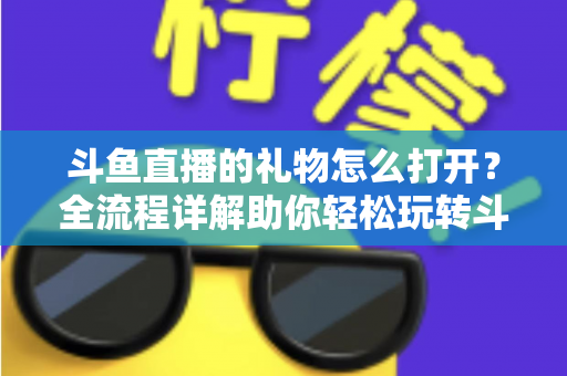 斗鱼直播的礼物怎么打开？全流程详解助你轻松玩转斗鱼礼物功能