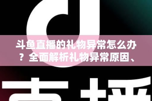 斗鱼直播的礼物异常怎么办？全面解析礼物异常原因、解决步骤与预防指南
