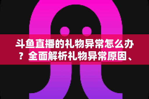 斗鱼直播的礼物异常怎么办？全面解析礼物异常原因、解决步骤与预防指南
