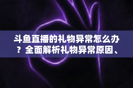 斗鱼直播的礼物异常怎么办？全面解析礼物异常原因、解决步骤与预防指南