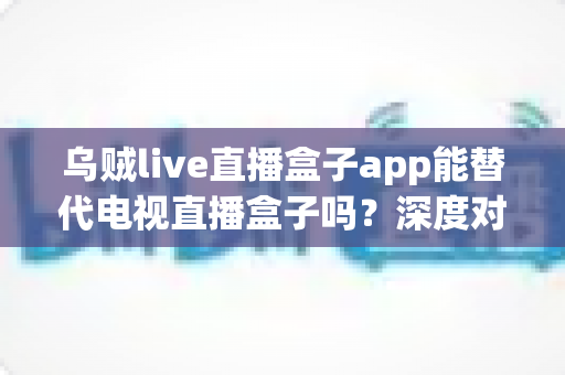 乌贼live直播盒子app能替代电视直播盒子吗？深度对比分析与选购指南帮你做决定